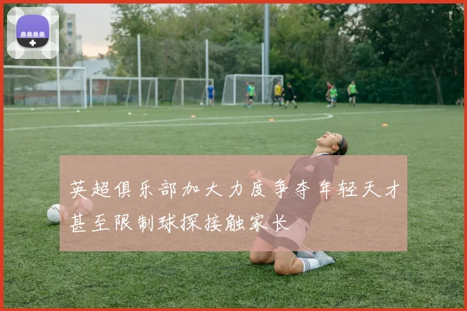 英超俱乐部加大力度争夺年轻天才甚至限制球探接触家长