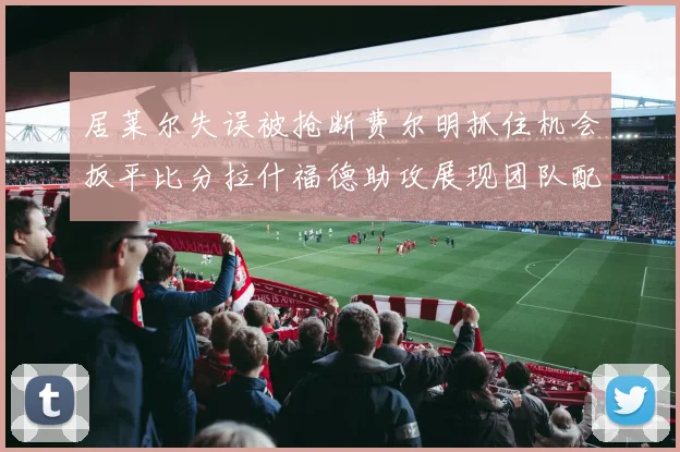 居莱尔失误被抢断费尔明抓住机会扳平比分拉什福德助攻展现团队配合