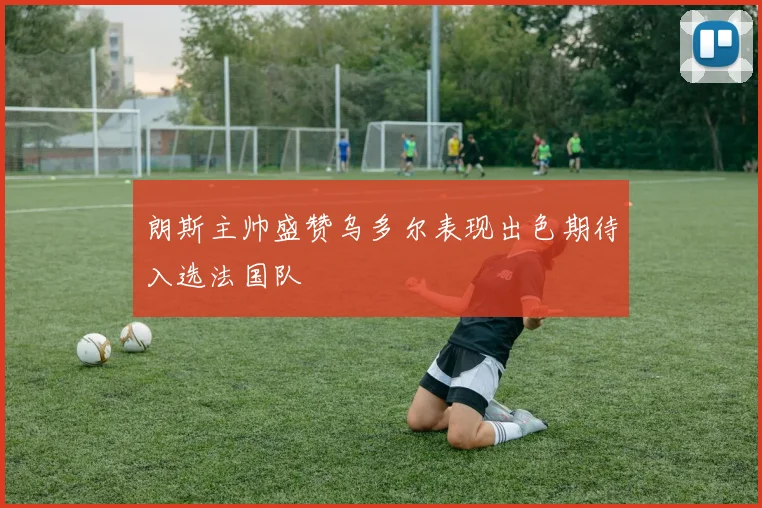 朗斯主帅盛赞乌多尔表现出色期待入选法国队