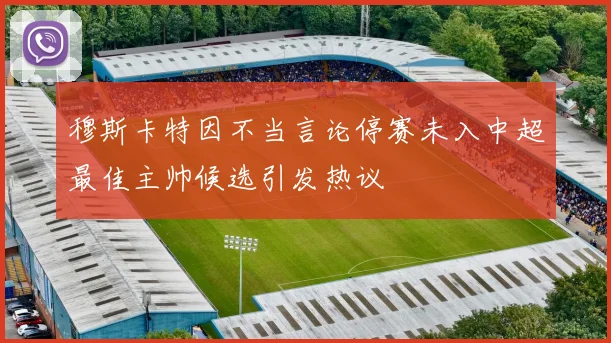 穆斯卡特因不当言论停赛未入中超最佳主帅候选引发热议