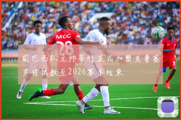 前巴西队主帅蒂特正式加盟克鲁塞罗将执教至2026赛季结束