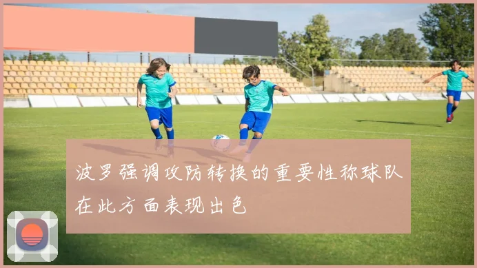 波罗强调攻防转换的重要性称球队在此方面表现出色