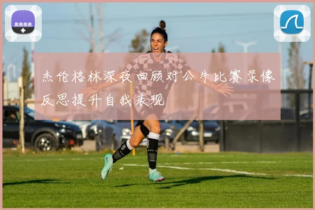 杰伦格林深夜回顾对公牛比赛录像反思提升自我表现
