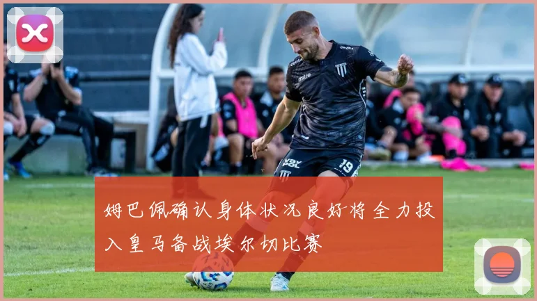 姆巴佩确认身体状况良好将全力投入皇马备战埃尔切比赛