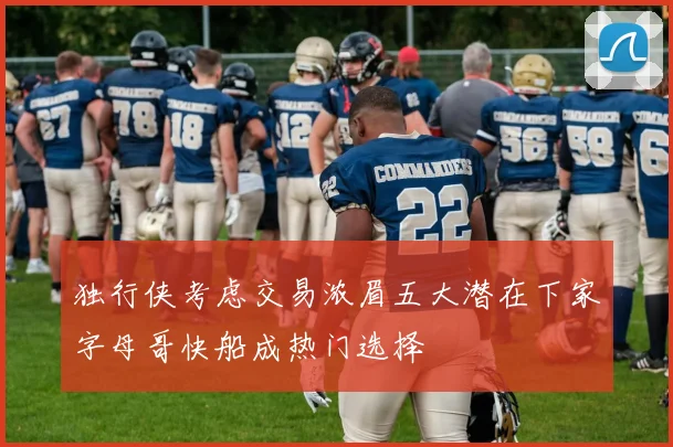 独行侠考虑交易浓眉五大潜在下家字母哥快船成热门选择
