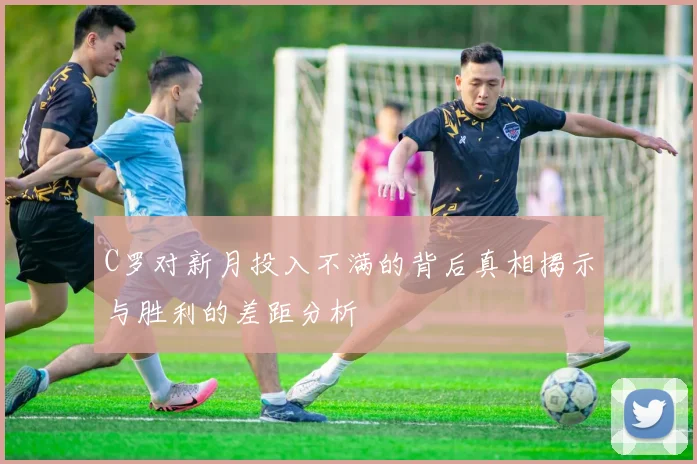 C罗对新月投入不满的背后真相揭示与胜利的差距分析