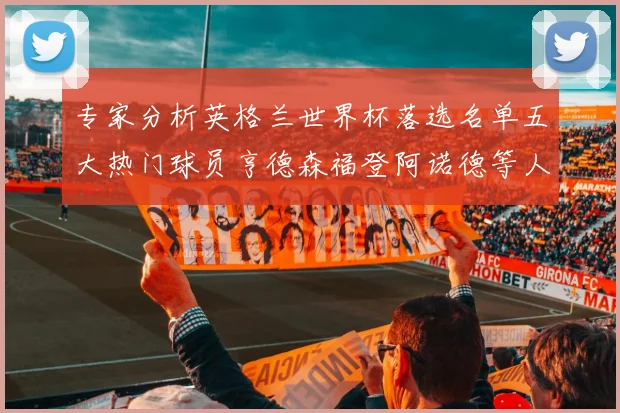 专家分析英格兰世界杯落选名单五大热门球员亨德森福登阿诺德等人引发热议