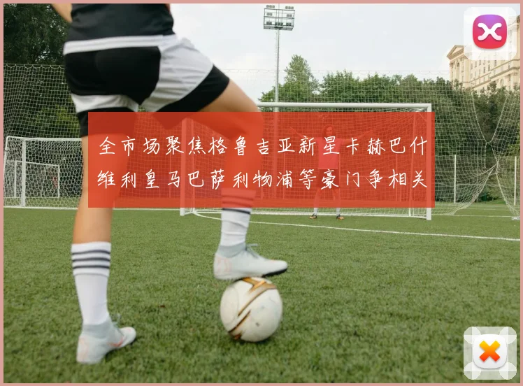 全市场聚焦格鲁吉亚新星卡赫巴什维利皇马巴萨利物浦等豪门争相关注
