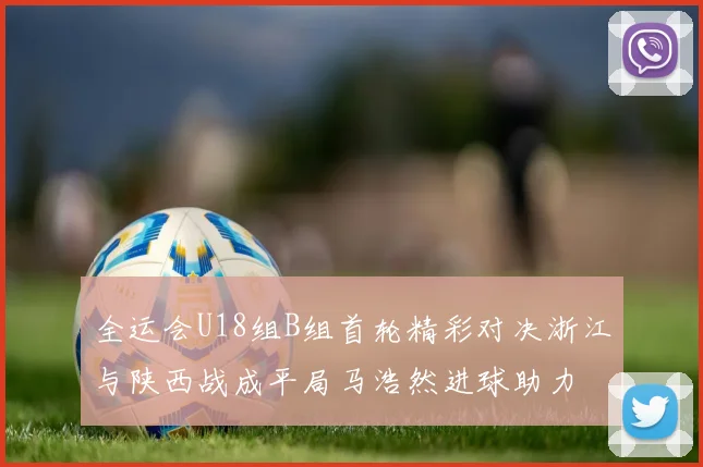 全运会U18组B组首轮精彩对决浙江与陕西战成平局马浩然进球助力