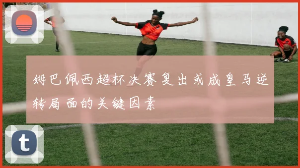姆巴佩西超杯决赛复出或成皇马逆转局面的关键因素