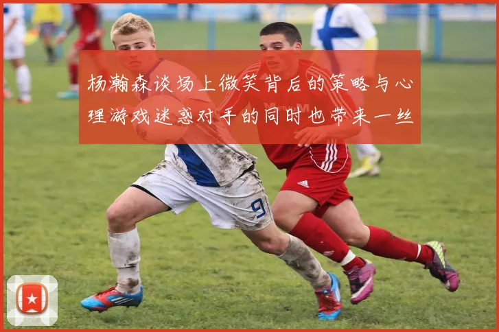 杨瀚森谈场上微笑背后的策略与心理游戏迷惑对手的同时也带来一丝嘲讽