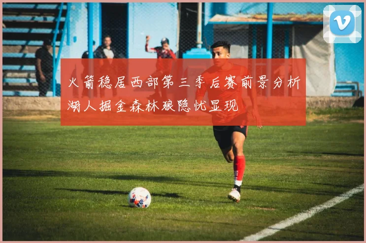 火箭稳居西部第三季后赛前景分析湖人掘金森林狼隐忧显现