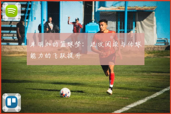 库明加的篮球梦：进攻阅读与传球能力的飞跃提升