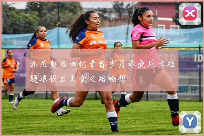 扎尼奥洛回忆青春岁月承受压力难题退役后美食之路畅想