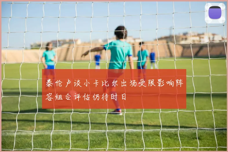 泰伦卢谈小卡比尔出场受限影响阵容组合评估仍待时日