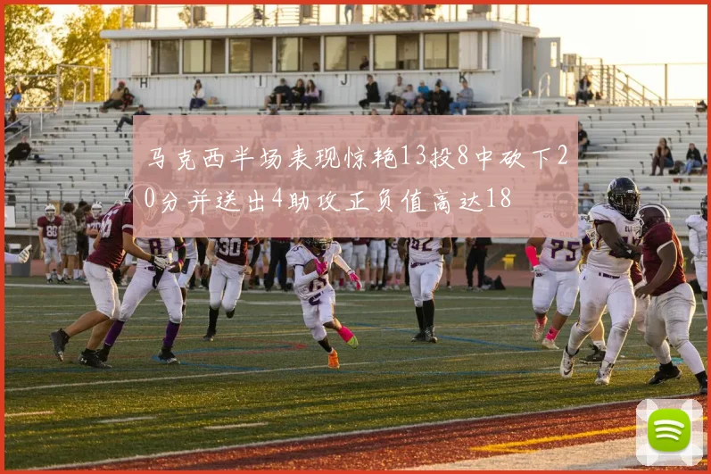 马克西半场表现惊艳13投8中砍下20分并送出4助攻正负值高达18