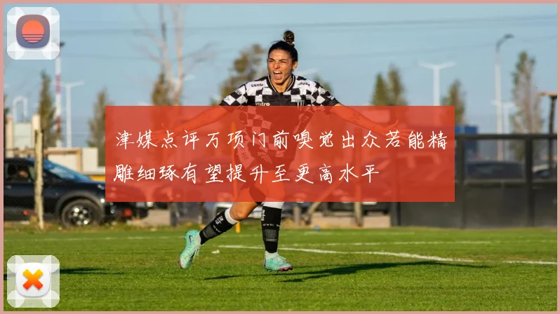 津媒点评万项门前嗅觉出众若能精雕细琢有望提升至更高水平