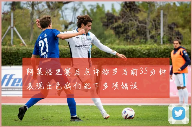 阿莱格里赛后点评称罗马前35分钟表现出色我们犯下多项错误