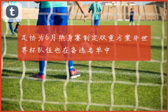 足协为6月热身赛制定双重方案非世界杯队伍也在备选名单中